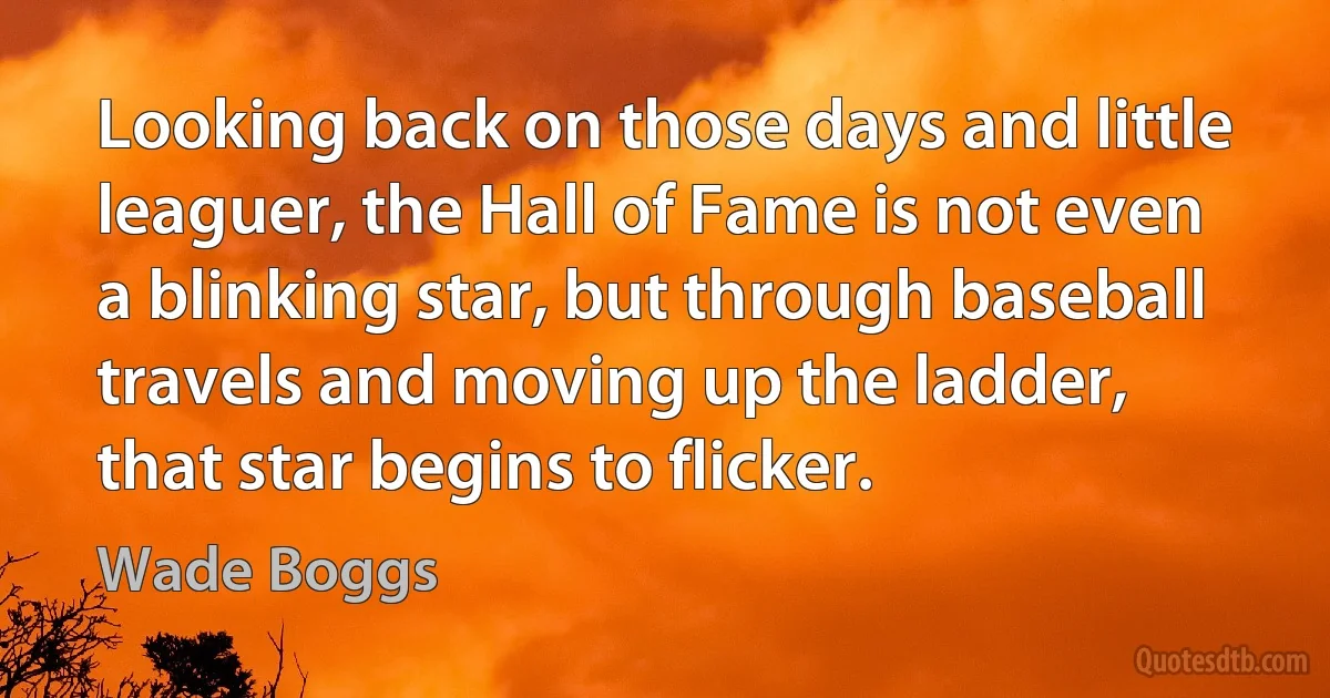 Looking back on those days and little leaguer, the Hall of Fame is not even a blinking star, but through baseball travels and moving up the ladder, that star begins to flicker. (Wade Boggs)