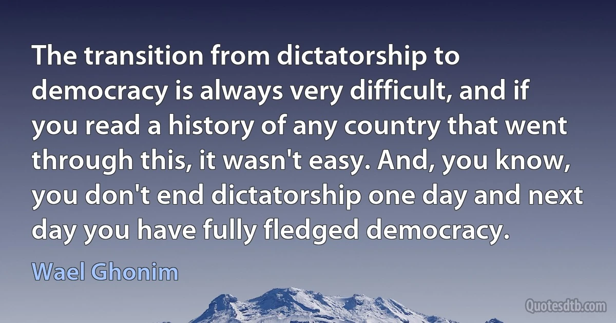 The transition from dictatorship to democracy is always very difficult, and if you read a history of any country that went through this, it wasn't easy. And, you know, you don't end dictatorship one day and next day you have fully fledged democracy. (Wael Ghonim)