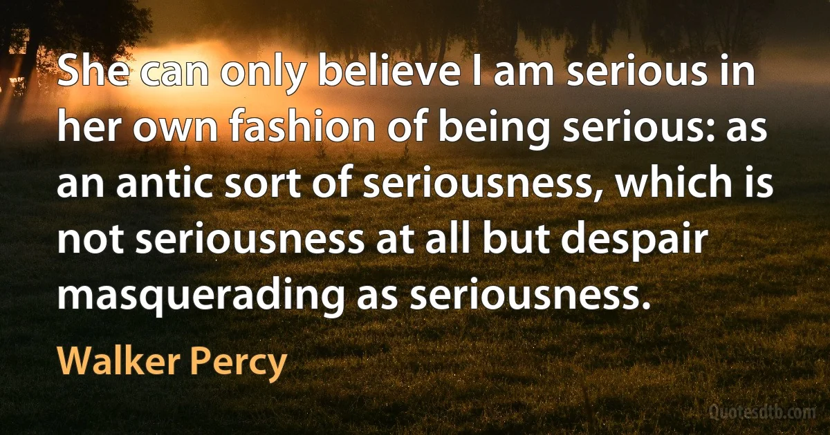 She can only believe I am serious in her own fashion of being serious: as an antic sort of seriousness, which is not seriousness at all but despair masquerading as seriousness. (Walker Percy)