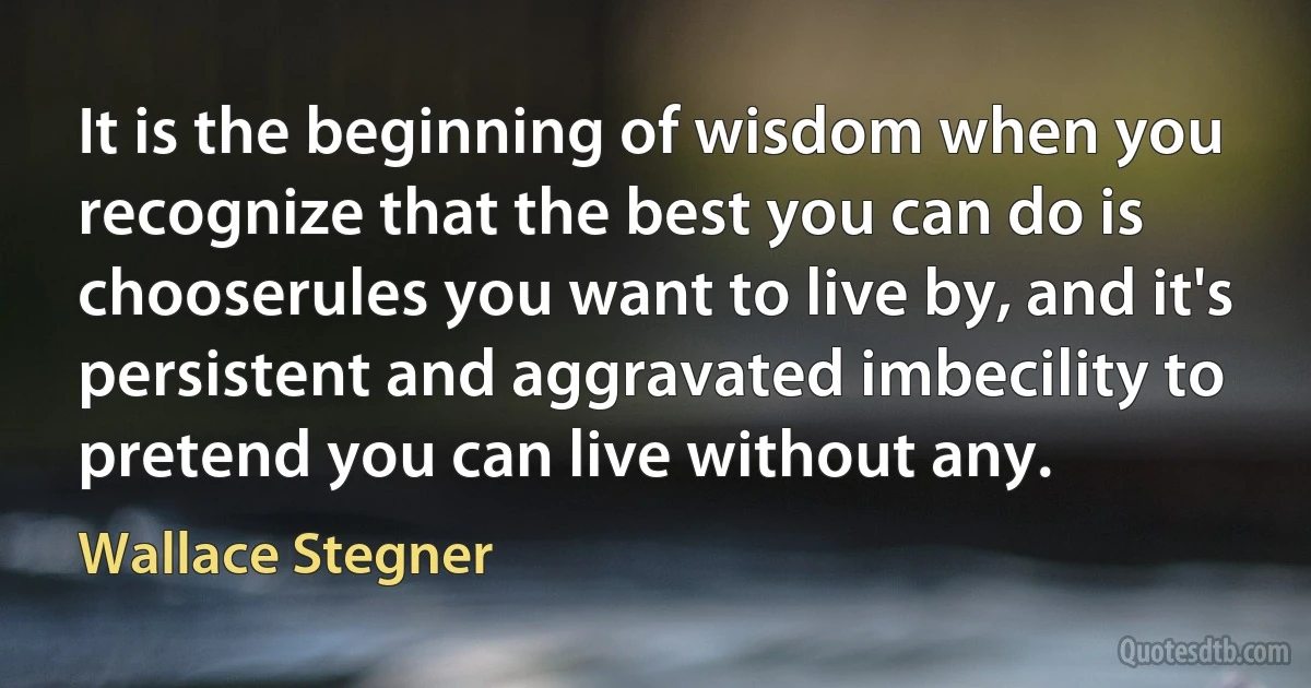 It is the beginning of wisdom when you recognize that the best you can do is chooserules you want to live by, and it's persistent and aggravated imbecility to pretend you can live without any. (Wallace Stegner)