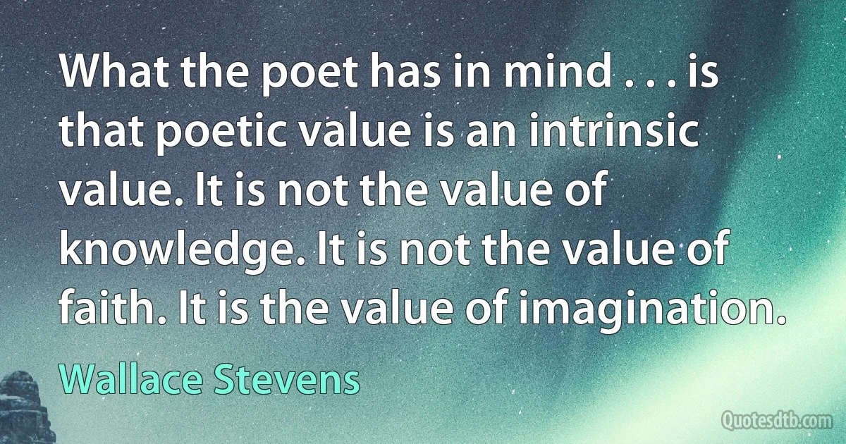 What the poet has in mind . . . is that poetic value is an intrinsic value. It is not the value of knowledge. It is not the value of faith. It is the value of imagination. (Wallace Stevens)