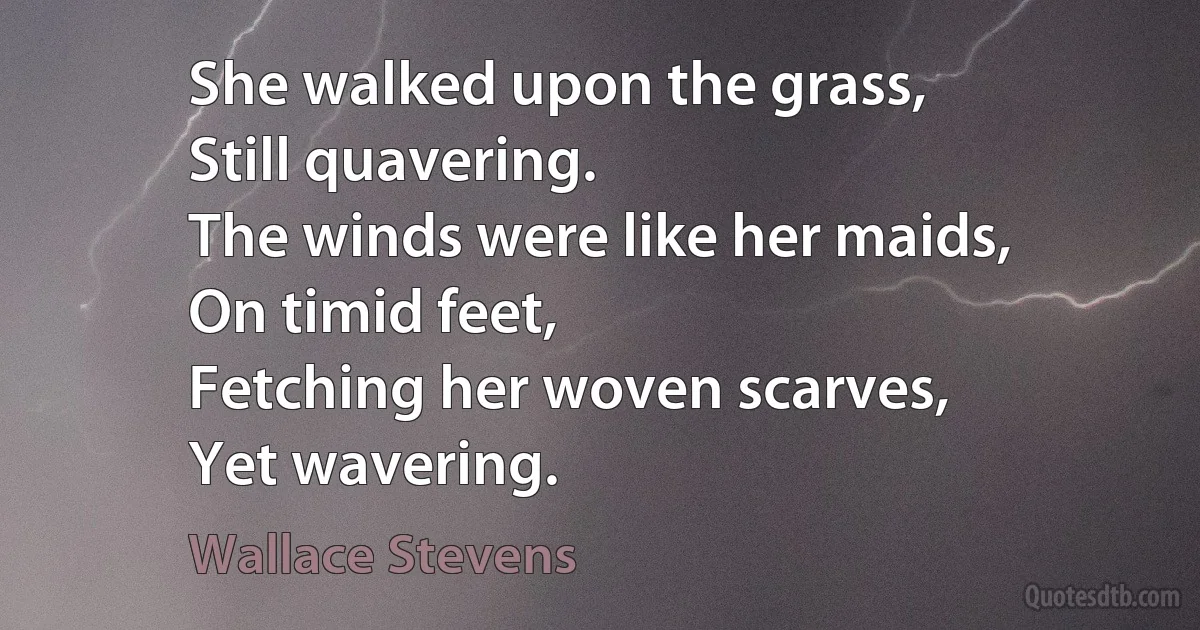 She walked upon the grass,
Still quavering.
The winds were like her maids,
On timid feet,
Fetching her woven scarves,
Yet wavering. (Wallace Stevens)