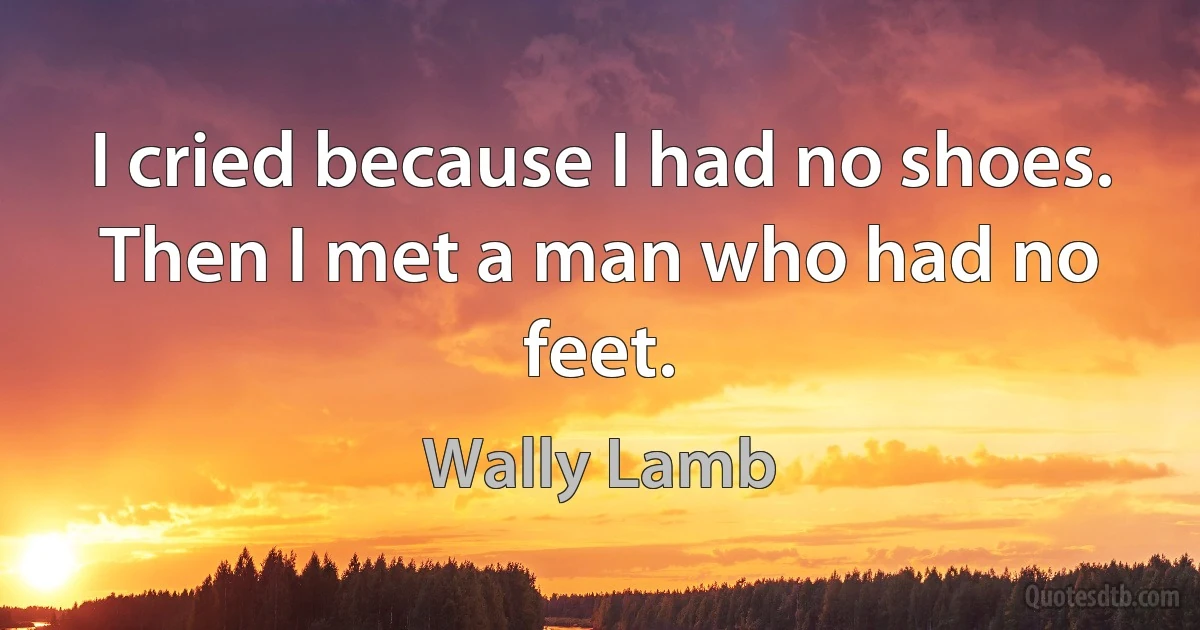 I cried because I had no shoes. Then I met a man who had no feet. (Wally Lamb)