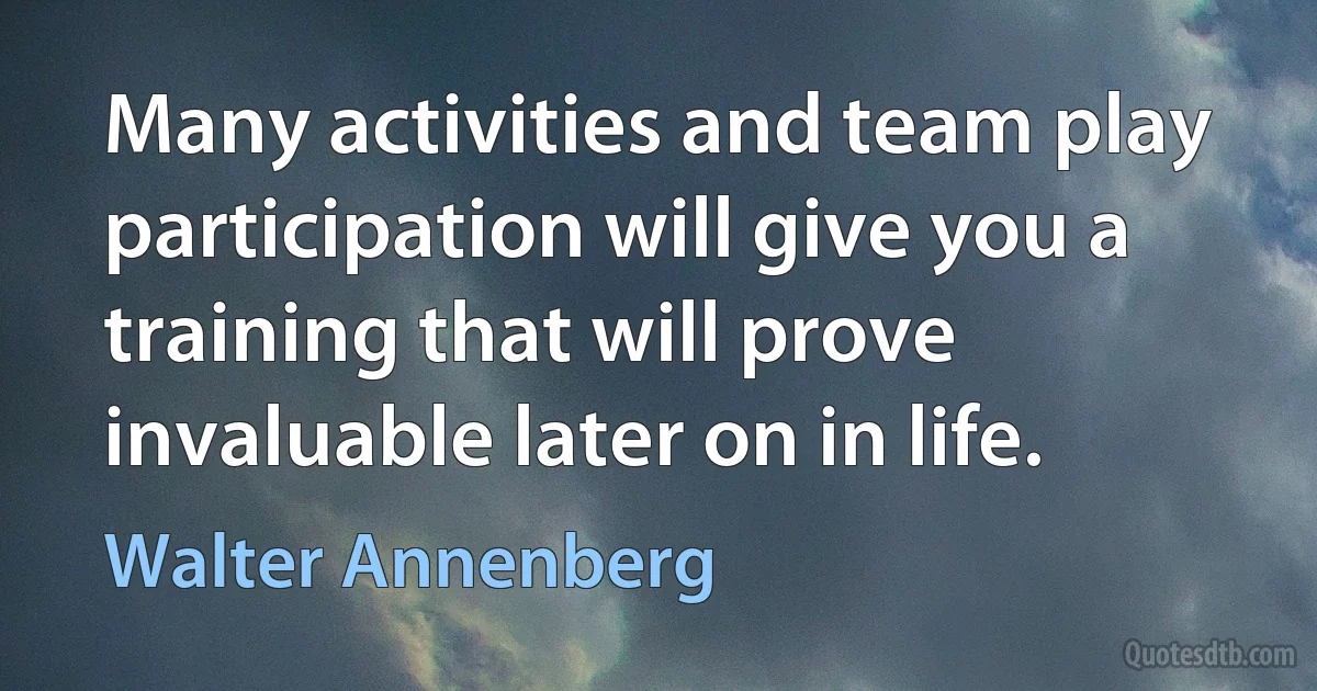 Many activities and team play participation will give you a training that will prove invaluable later on in life. (Walter Annenberg)