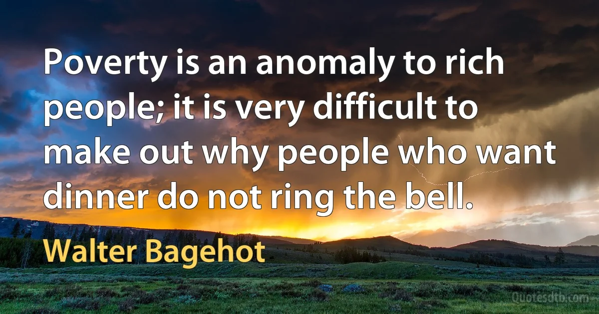 Poverty is an anomaly to rich people; it is very difficult to make out why people who want dinner do not ring the bell. (Walter Bagehot)