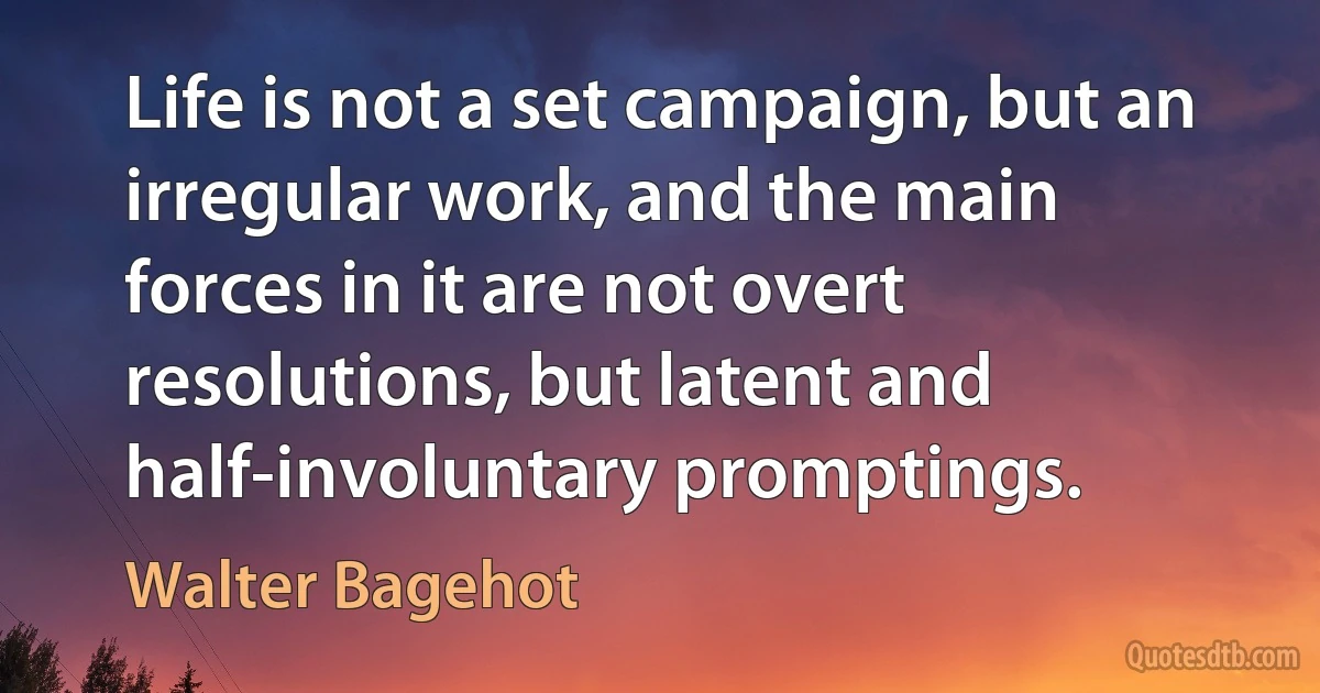 Life is not a set campaign, but an irregular work, and the main forces in it are not overt resolutions, but latent and half-involuntary promptings. (Walter Bagehot)