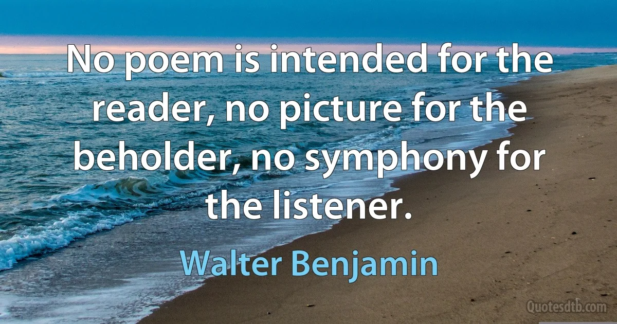 No poem is intended for the reader, no picture for the beholder, no symphony for the listener. (Walter Benjamin)