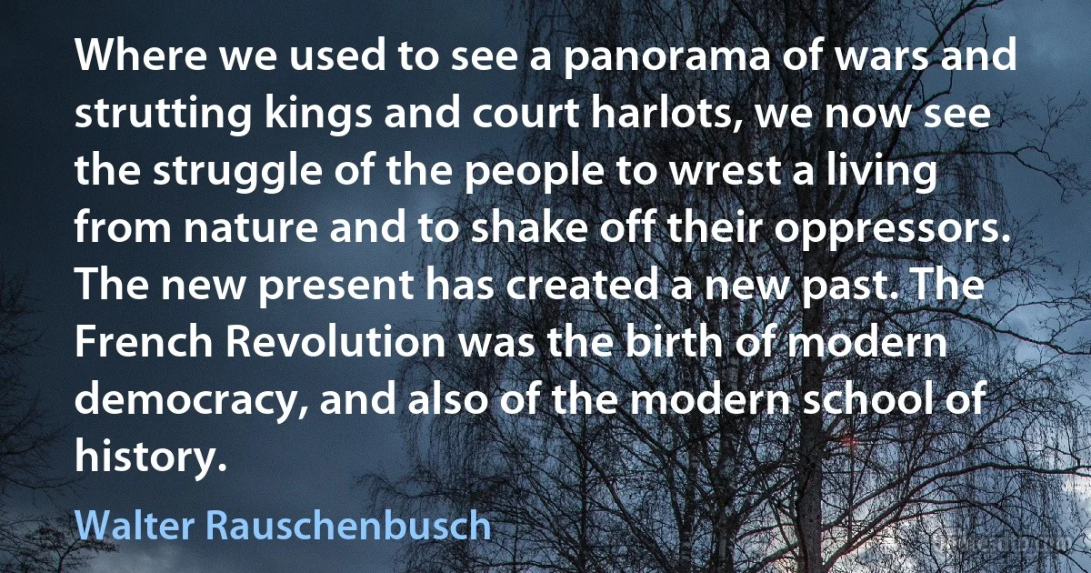 Where we used to see a panorama of wars and strutting kings and court harlots, we now see the struggle of the people to wrest a living from nature and to shake off their oppressors. The new present has created a new past. The French Revolution was the birth of modern democracy, and also of the modern school of history. (Walter Rauschenbusch)