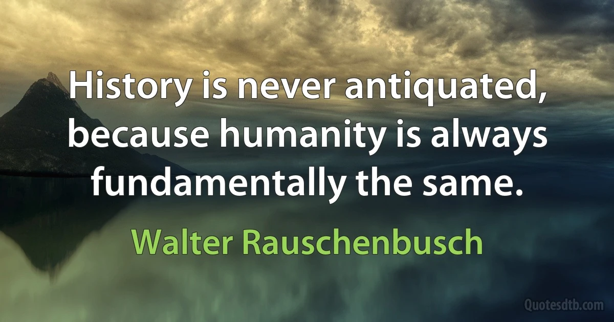 History is never antiquated, because humanity is always fundamentally the same. (Walter Rauschenbusch)