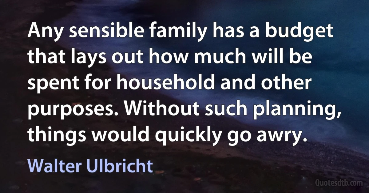 Any sensible family has a budget that lays out how much will be spent for household and other purposes. Without such planning, things would quickly go awry. (Walter Ulbricht)