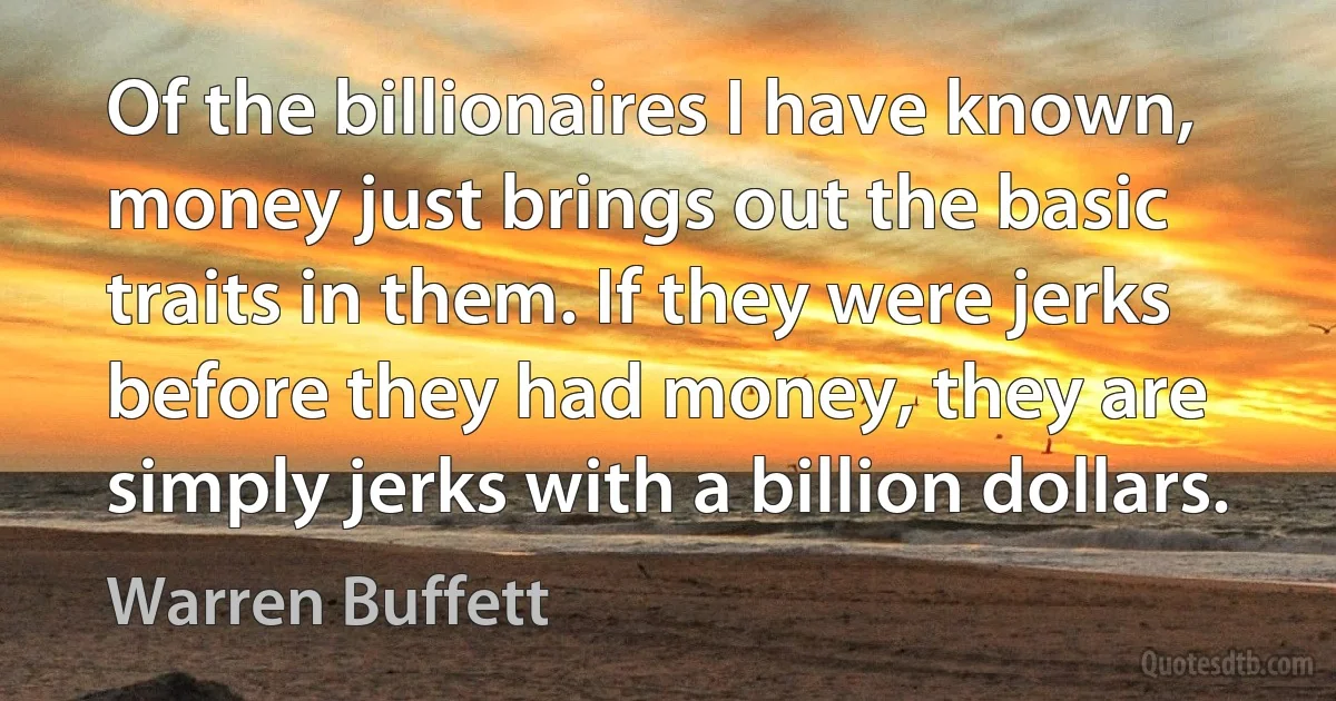 Of the billionaires I have known, money just brings out the basic traits in them. If they were jerks before they had money, they are simply jerks with a billion dollars. (Warren Buffett)