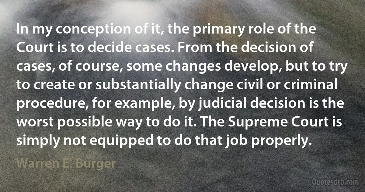 In my conception of it, the primary role of the Court is to decide cases. From the decision of cases, of course, some changes develop, but to try to create or substantially change civil or criminal procedure, for example, by judicial decision is the worst possible way to do it. The Supreme Court is simply not equipped to do that job properly. (Warren E. Burger)