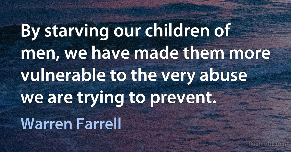 By starving our children of men, we have made them more vulnerable to the very abuse we are trying to prevent. (Warren Farrell)