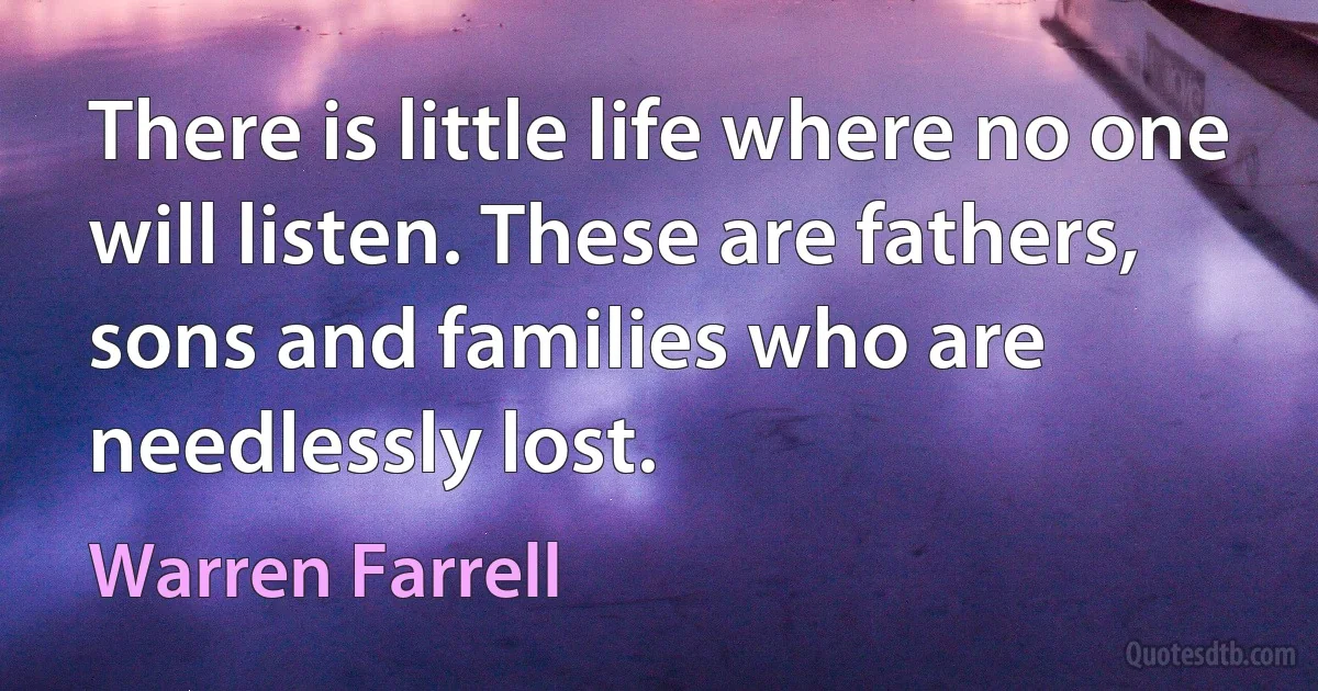 There is little life where no one will listen. These are fathers, sons and families who are needlessly lost. (Warren Farrell)