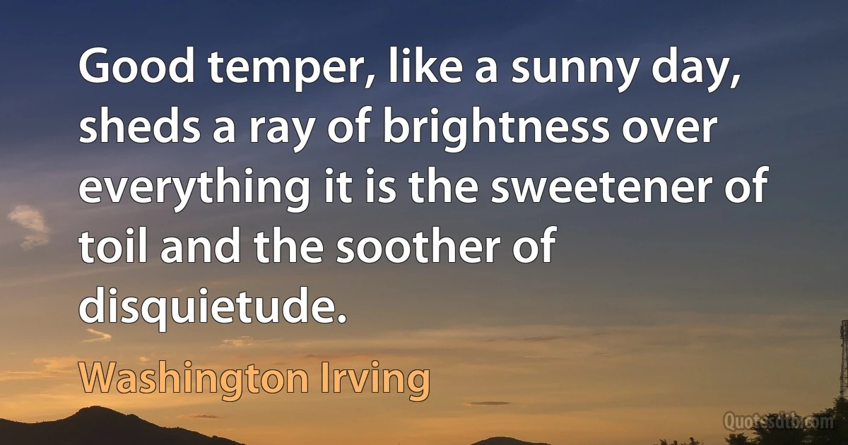 Good temper, like a sunny day, sheds a ray of brightness over everything it is the sweetener of toil and the soother of disquietude. (Washington Irving)