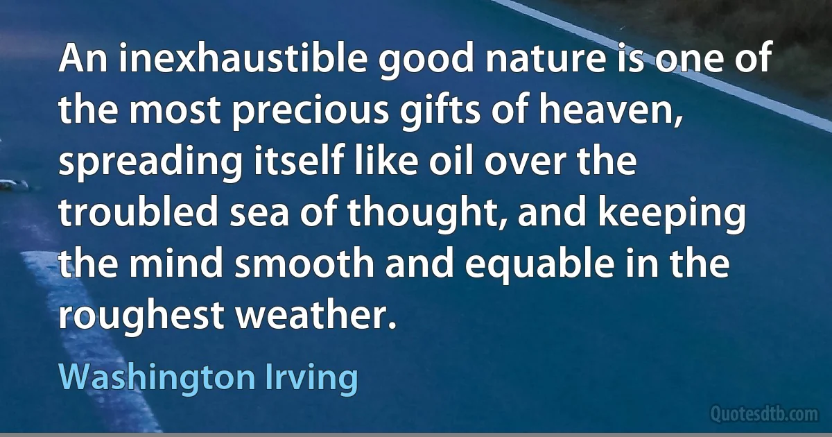 An inexhaustible good nature is one of the most precious gifts of heaven, spreading itself like oil over the troubled sea of thought, and keeping the mind smooth and equable in the roughest weather. (Washington Irving)