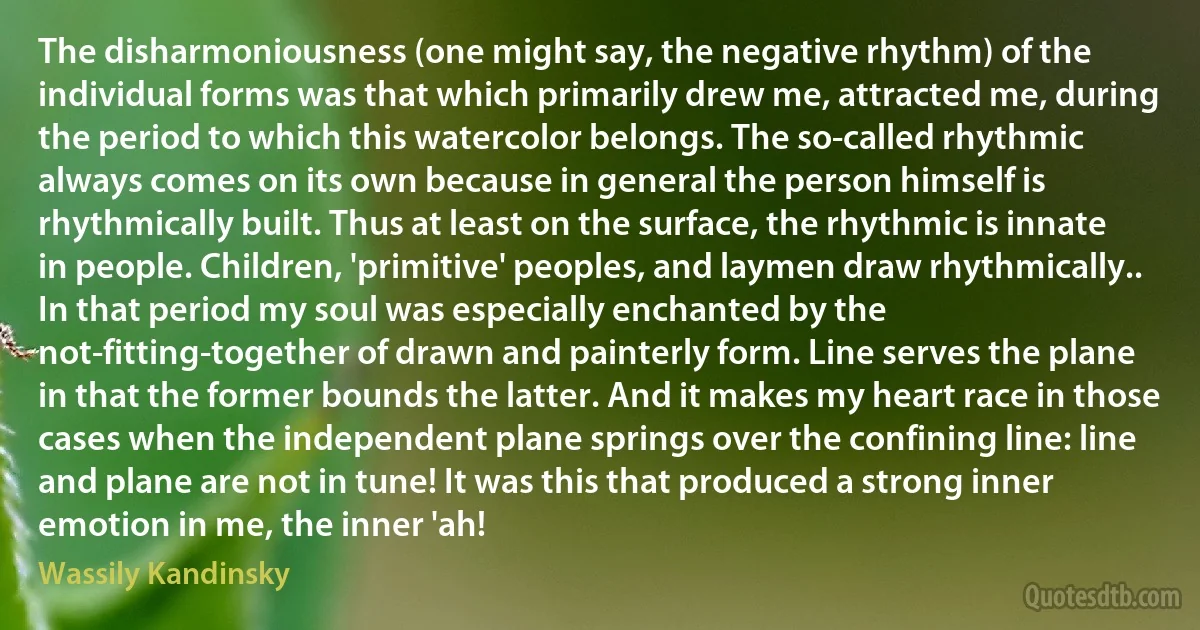 The disharmoniousness (one might say, the negative rhythm) of the individual forms was that which primarily drew me, attracted me, during the period to which this watercolor belongs. The so-called rhythmic always comes on its own because in general the person himself is rhythmically built. Thus at least on the surface, the rhythmic is innate in people. Children, 'primitive' peoples, and laymen draw rhythmically..
In that period my soul was especially enchanted by the not-fitting-together of drawn and painterly form. Line serves the plane in that the former bounds the latter. And it makes my heart race in those cases when the independent plane springs over the confining line: line and plane are not in tune! It was this that produced a strong inner emotion in me, the inner 'ah! (Wassily Kandinsky)