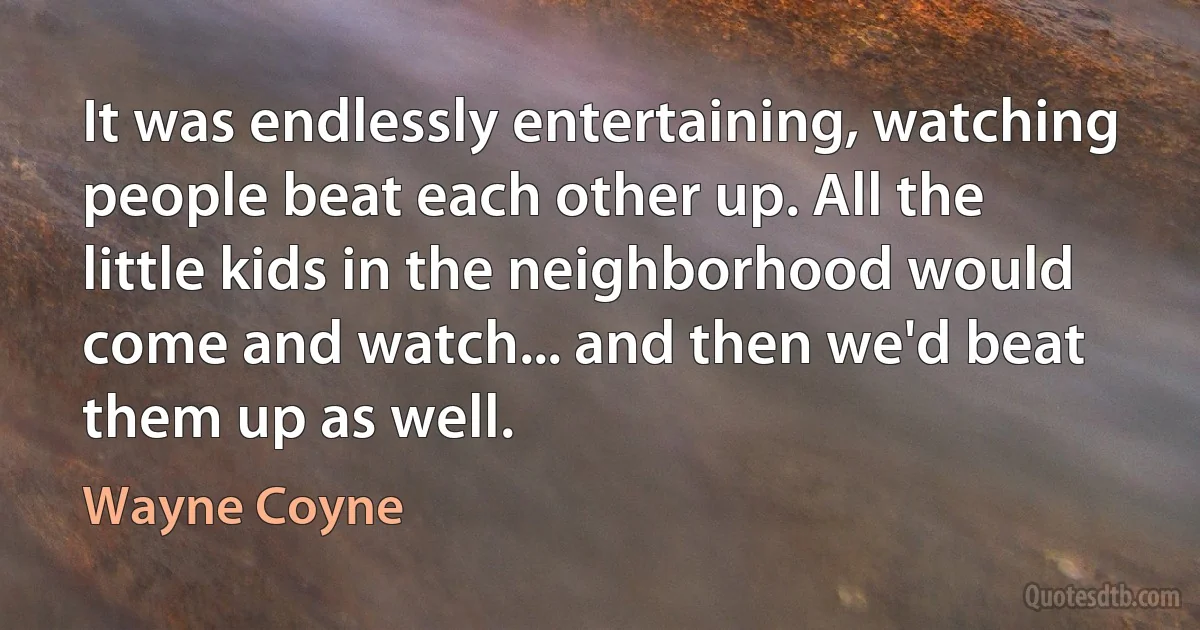 It was endlessly entertaining, watching people beat each other up. All the little kids in the neighborhood would come and watch... and then we'd beat them up as well. (Wayne Coyne)