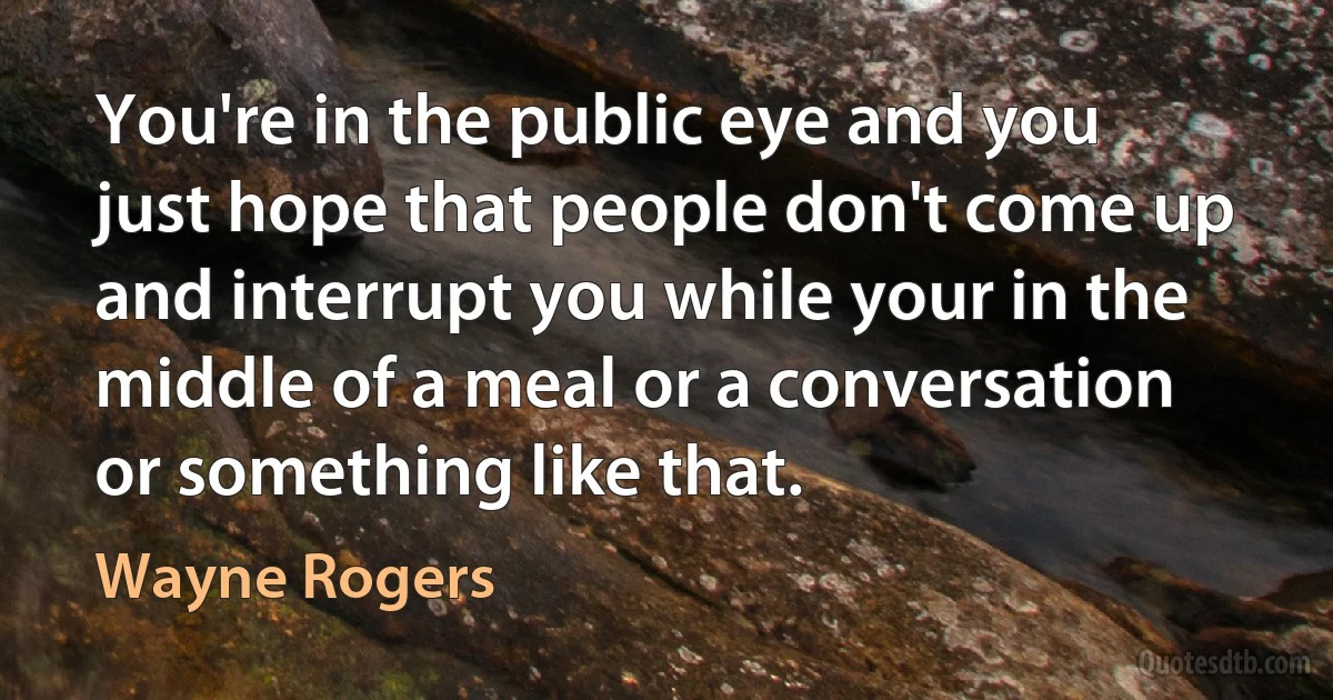 You're in the public eye and you just hope that people don't come up and interrupt you while your in the middle of a meal or a conversation or something like that. (Wayne Rogers)