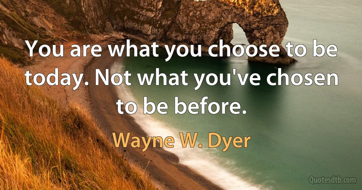 You are what you choose to be today. Not what you've chosen to be before. (Wayne W. Dyer)