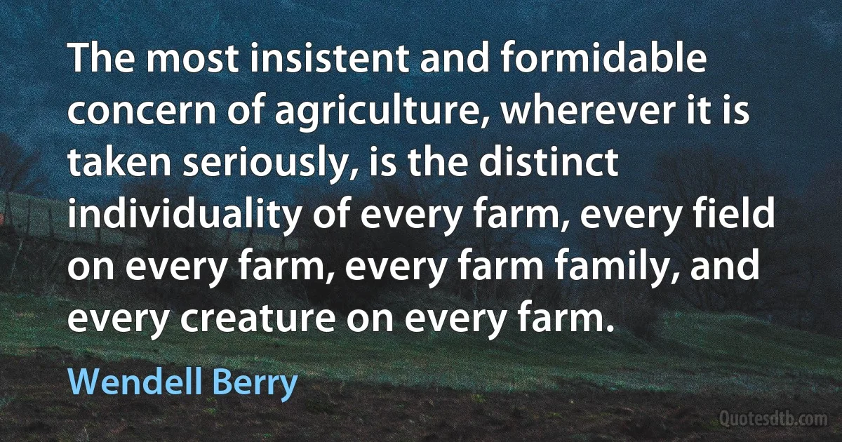 The most insistent and formidable concern of agriculture, wherever it is taken seriously, is the distinct individuality of every farm, every field on every farm, every farm family, and every creature on every farm. (Wendell Berry)