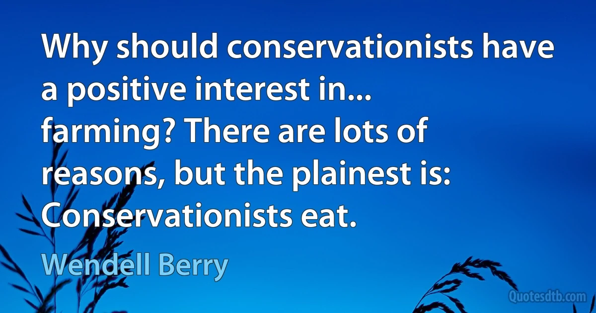 Why should conservationists have a positive interest in... farming? There are lots of reasons, but the plainest is: Conservationists eat. (Wendell Berry)