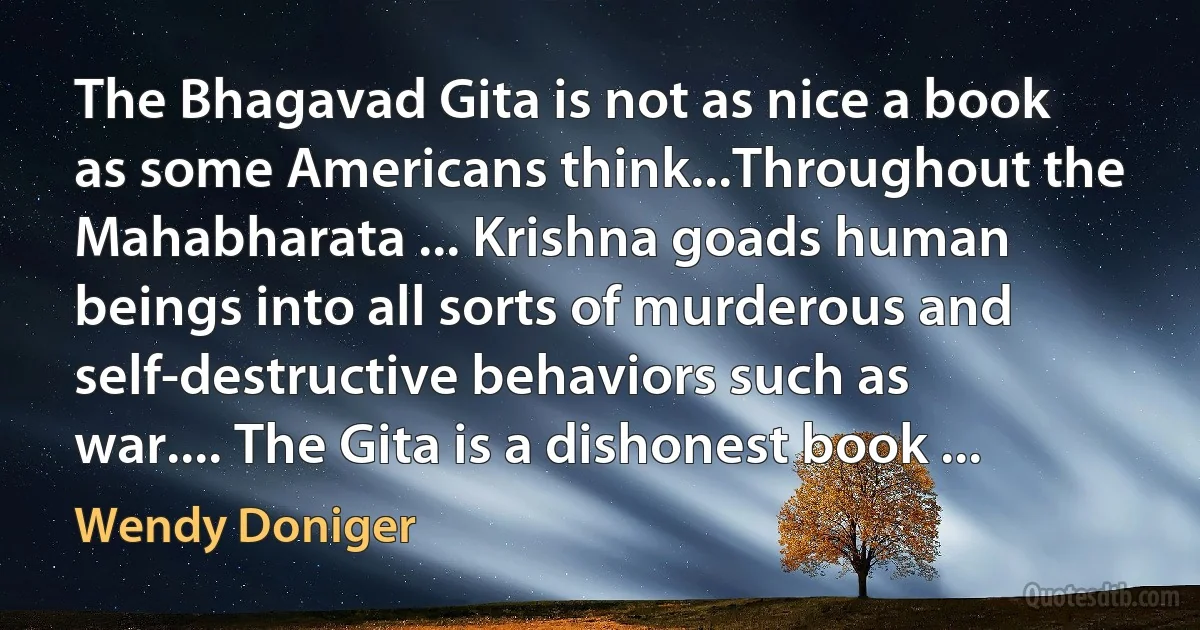 The Bhagavad Gita is not as nice a book as some Americans think...Throughout the Mahabharata ... Krishna goads human beings into all sorts of murderous and self-destructive behaviors such as war.... The Gita is a dishonest book ... (Wendy Doniger)