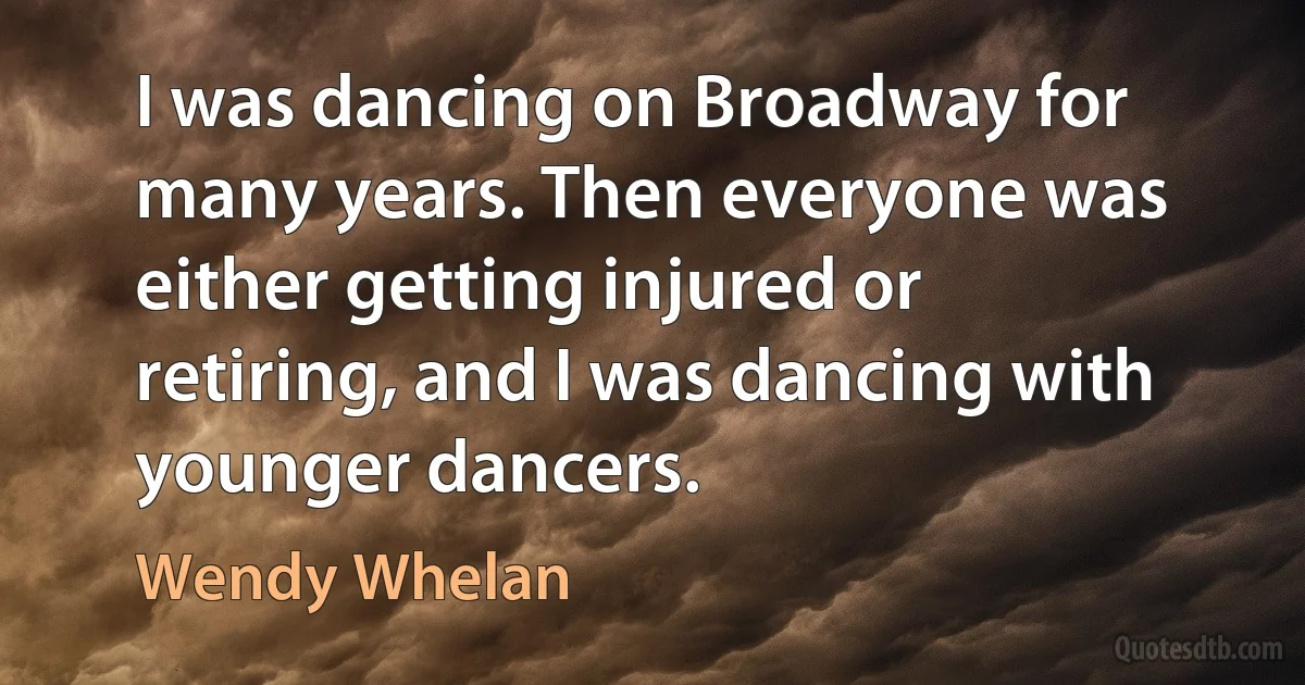 I was dancing on Broadway for many years. Then everyone was either getting injured or retiring, and I was dancing with younger dancers. (Wendy Whelan)