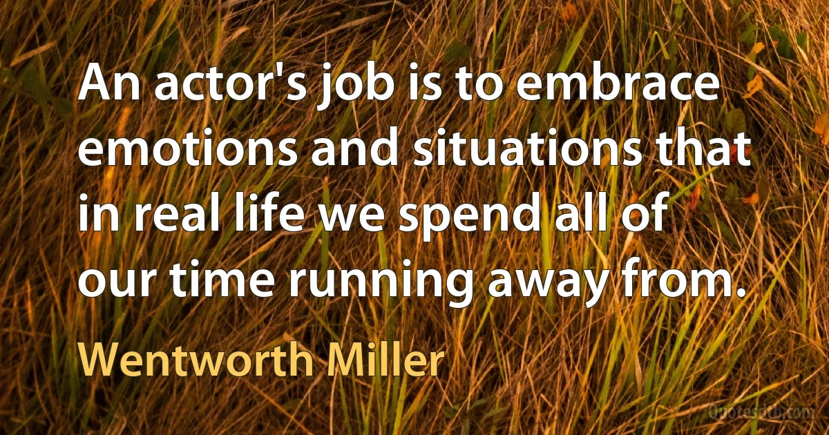 An actor's job is to embrace emotions and situations that in real life we spend all of our time running away from. (Wentworth Miller)