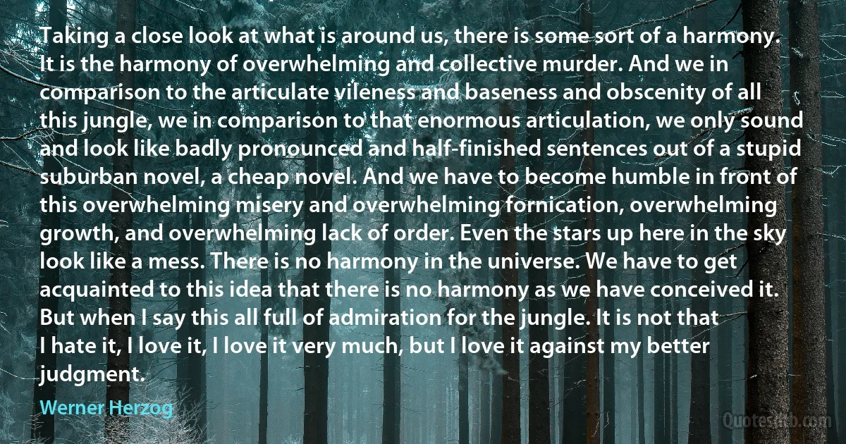 Taking a close look at what is around us, there is some sort of a harmony. It is the harmony of overwhelming and collective murder. And we in comparison to the articulate vileness and baseness and obscenity of all this jungle, we in comparison to that enormous articulation, we only sound and look like badly pronounced and half-finished sentences out of a stupid suburban novel, a cheap novel. And we have to become humble in front of this overwhelming misery and overwhelming fornication, overwhelming growth, and overwhelming lack of order. Even the stars up here in the sky look like a mess. There is no harmony in the universe. We have to get acquainted to this idea that there is no harmony as we have conceived it. But when I say this all full of admiration for the jungle. It is not that I hate it, I love it, I love it very much, but I love it against my better judgment. (Werner Herzog)