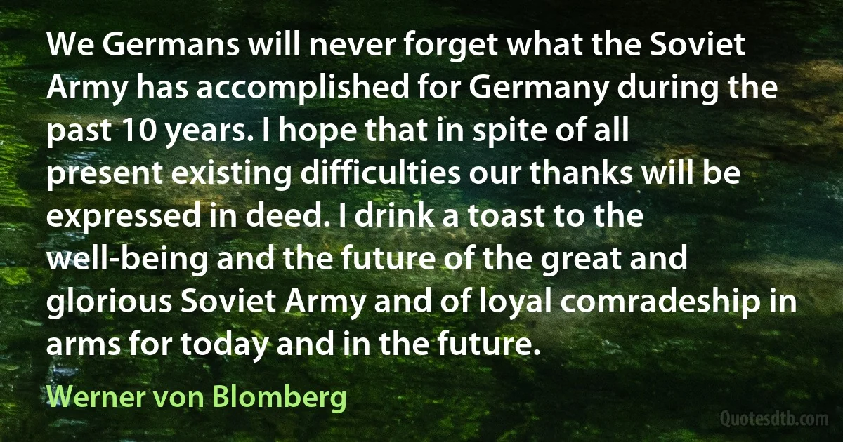 We Germans will never forget what the Soviet Army has accomplished for Germany during the past 10 years. I hope that in spite of all present existing difficulties our thanks will be expressed in deed. I drink a toast to the well-being and the future of the great and glorious Soviet Army and of loyal comradeship in arms for today and in the future. (Werner von Blomberg)