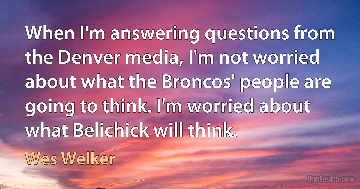 When I'm answering questions from the Denver media, I'm not worried about what the Broncos' people are going to think. I'm worried about what Belichick will think. (Wes Welker)