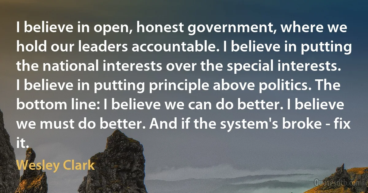 I believe in open, honest government, where we hold our leaders accountable. I believe in putting the national interests over the special interests. I believe in putting principle above politics. The bottom line: I believe we can do better. I believe we must do better. And if the system's broke - fix it. (Wesley Clark)