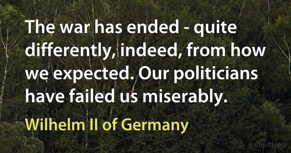 The war has ended - quite differently, indeed, from how we expected. Our politicians have failed us miserably. (Wilhelm II of Germany)