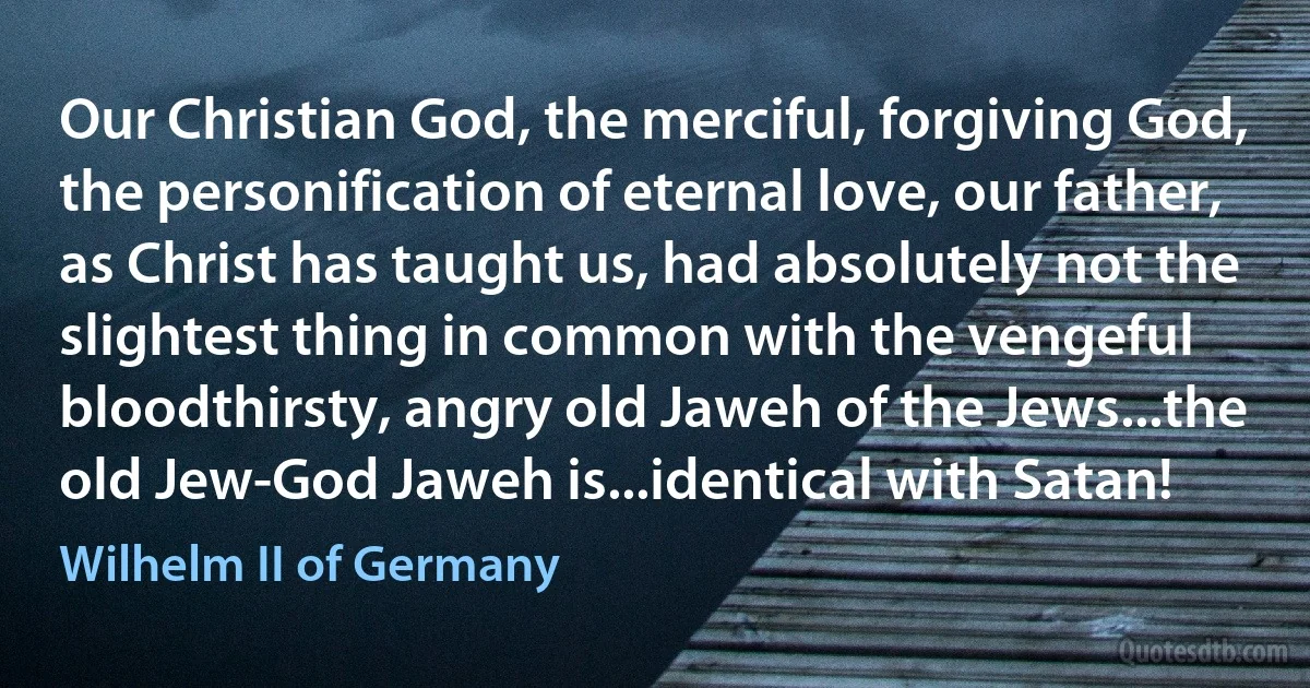 Our Christian God, the merciful, forgiving God, the personification of eternal love, our father, as Christ has taught us, had absolutely not the slightest thing in common with the vengeful bloodthirsty, angry old Jaweh of the Jews...the old Jew-God Jaweh is...identical with Satan! (Wilhelm II of Germany)