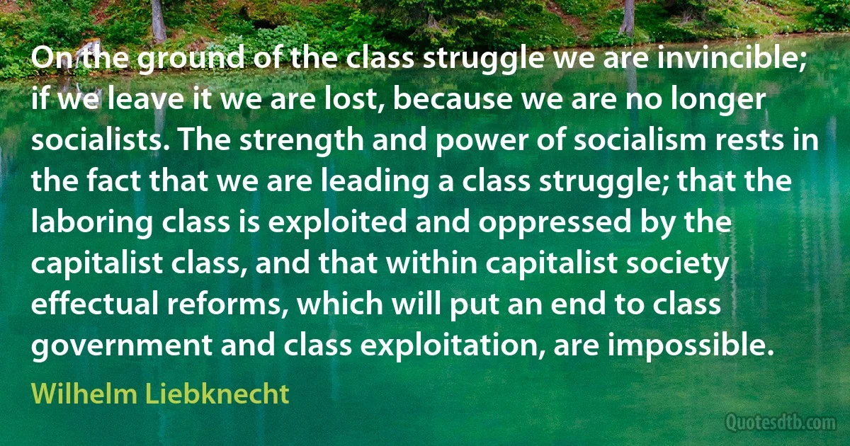 On the ground of the class struggle we are invincible; if we leave it we are lost, because we are no longer socialists. The strength and power of socialism rests in the fact that we are leading a class struggle; that the laboring class is exploited and oppressed by the capitalist class, and that within capitalist society effectual reforms, which will put an end to class government and class exploitation, are impossible. (Wilhelm Liebknecht)