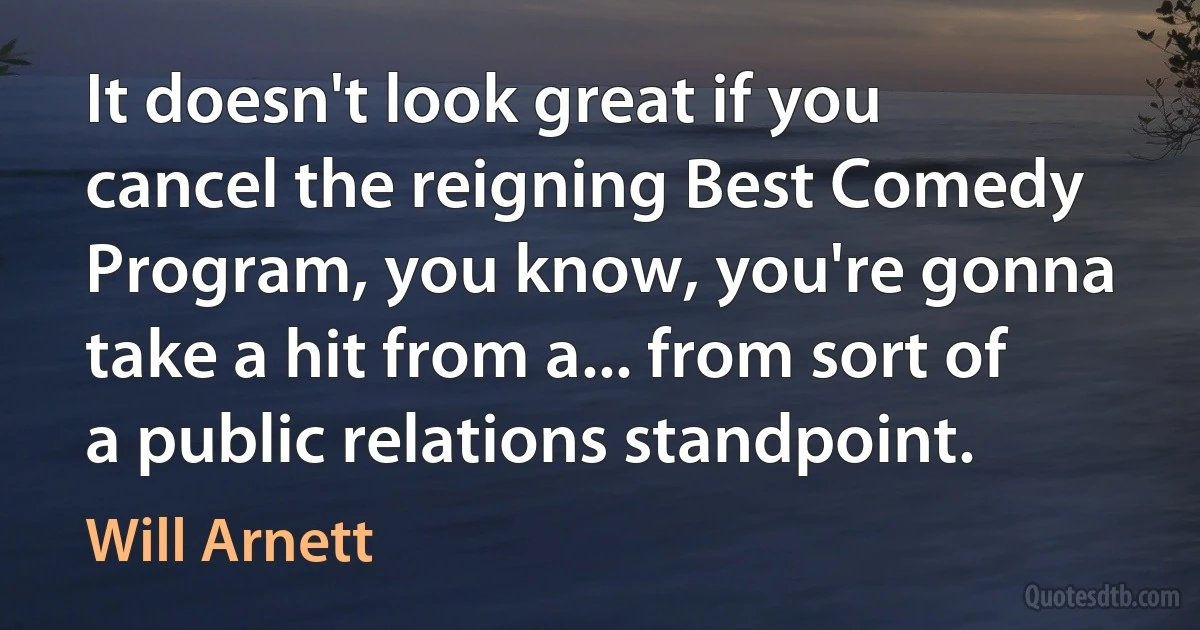 It doesn't look great if you cancel the reigning Best Comedy Program, you know, you're gonna take a hit from a... from sort of a public relations standpoint. (Will Arnett)