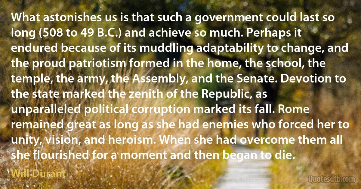 What astonishes us is that such a government could last so long (508 to 49 B.C.) and achieve so much. Perhaps it endured because of its muddling adaptability to change, and the proud patriotism formed in the home, the school, the temple, the army, the Assembly, and the Senate. Devotion to the state marked the zenith of the Republic, as unparalleled political corruption marked its fall. Rome remained great as long as she had enemies who forced her to unity, vision, and heroism. When she had overcome them all she flourished for a moment and then began to die. (Will Durant)