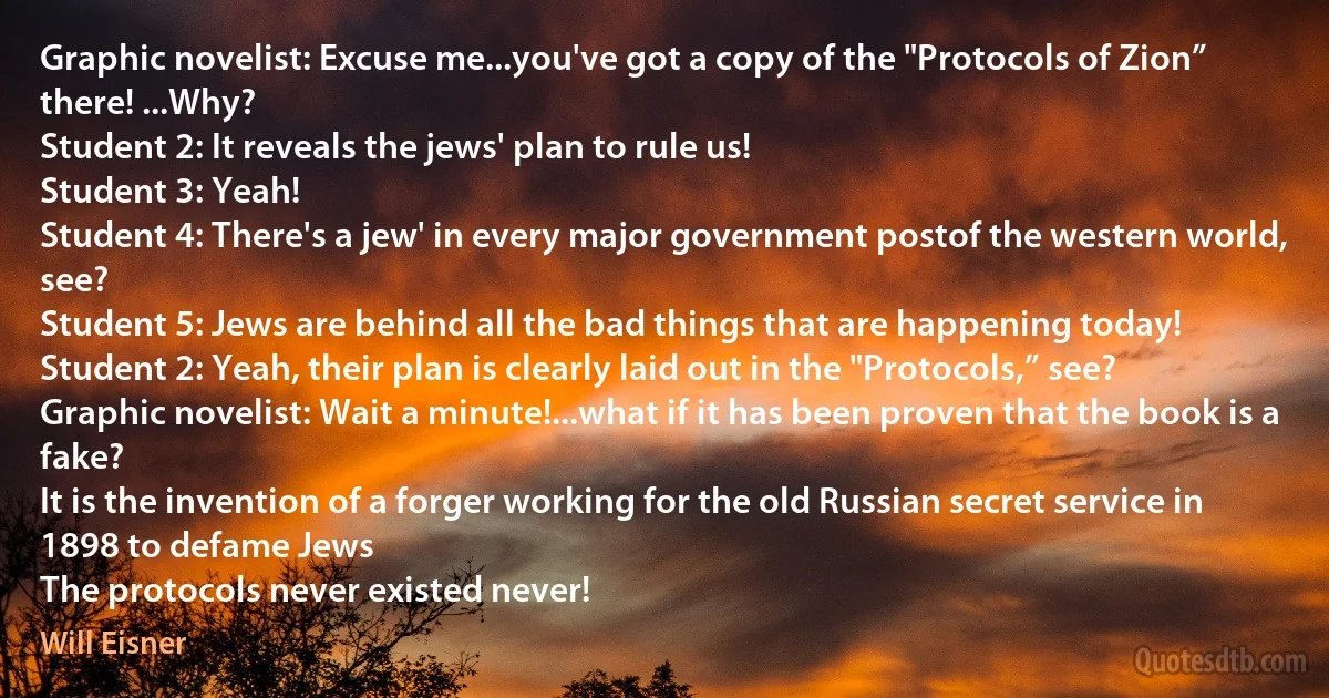 Graphic novelist: Excuse me...you've got a copy of the "Protocols of Zion” there! ...Why?
Student 2: It reveals the jews' plan to rule us!
Student 3: Yeah!
Student 4: There's a jew' in every major government postof the western world, see?
Student 5: Jews are behind all the bad things that are happening today!
Student 2: Yeah, their plan is clearly laid out in the "Protocols,” see?
Graphic novelist: Wait a minute!...what if it has been proven that the book is a fake?
It is the invention of a forger working for the old Russian secret service in 1898 to defame Jews
The protocols never existed never! (Will Eisner)