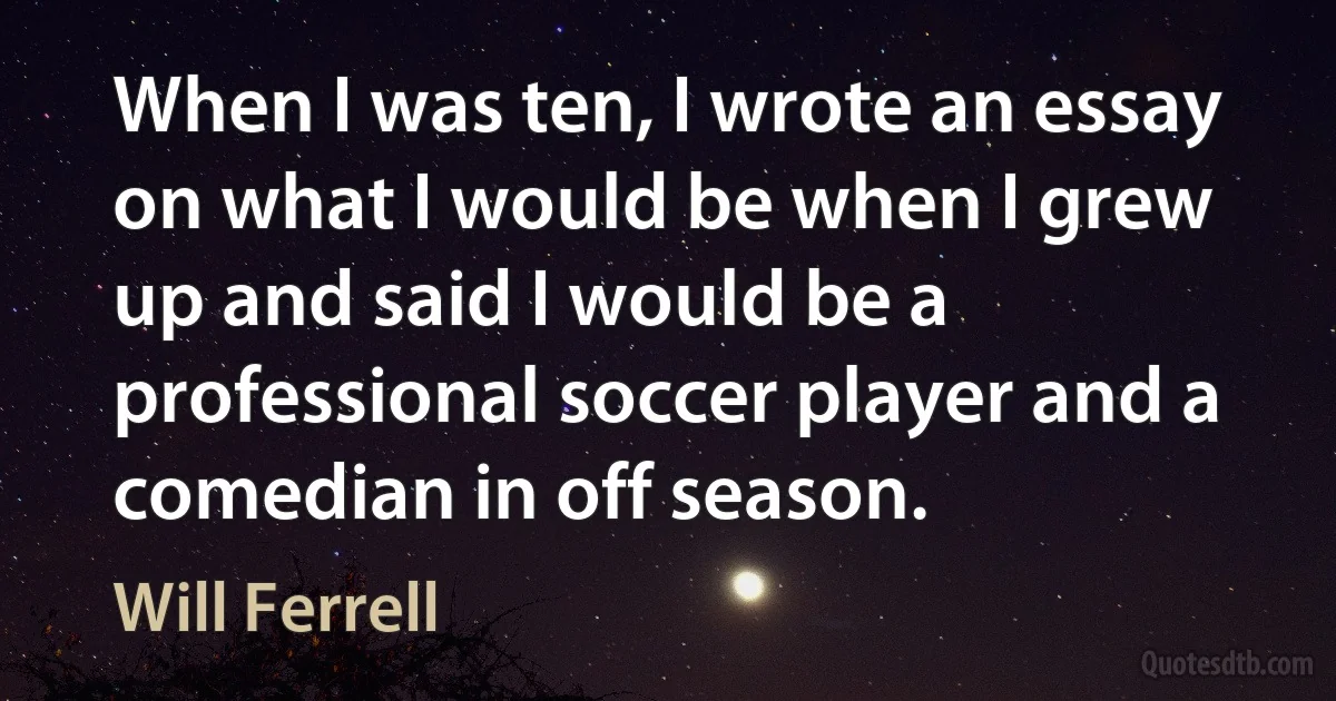 When I was ten, I wrote an essay on what I would be when I grew up and said I would be a professional soccer player and a comedian in off season. (Will Ferrell)