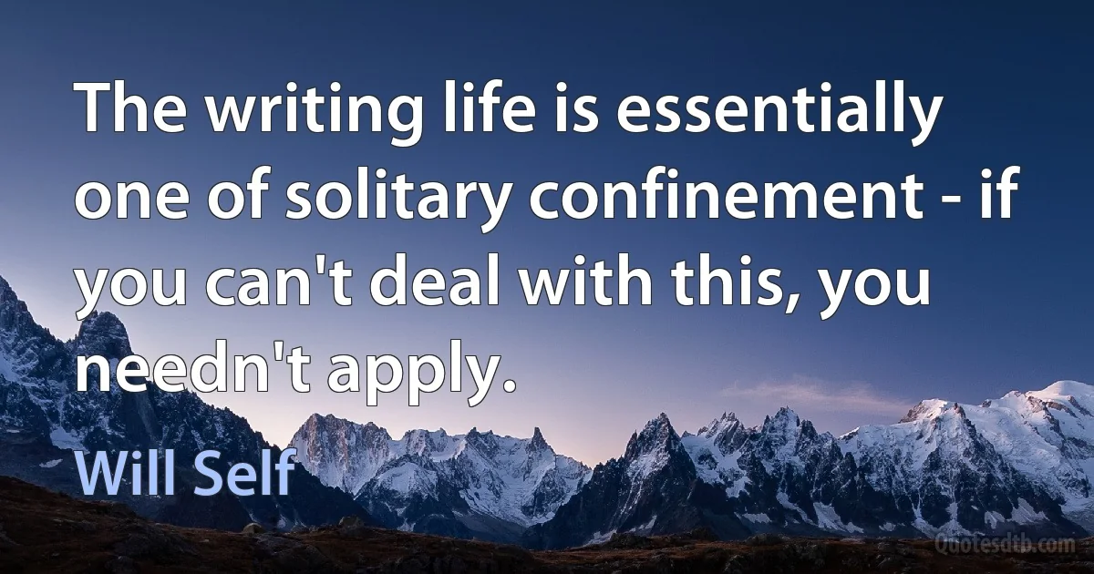 The writing life is essentially one of solitary confinement - if you can't deal with this, you needn't apply. (Will Self)