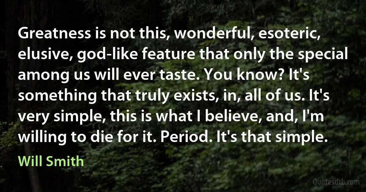 Greatness is not this, wonderful, esoteric, elusive, god-like feature that only the special among us will ever taste. You know? It's something that truly exists, in, all of us. It's very simple, this is what I believe, and, I'm willing to die for it. Period. It's that simple. (Will Smith)