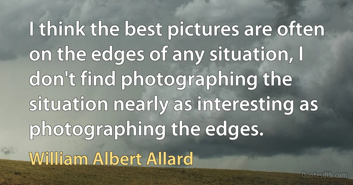 I think the best pictures are often on the edges of any situation, I don't find photographing the situation nearly as interesting as photographing the edges. (William Albert Allard)