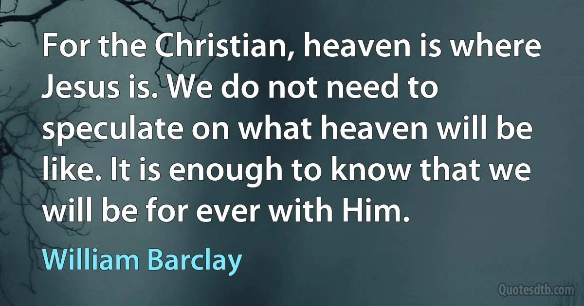 For the Christian, heaven is where Jesus is. We do not need to speculate on what heaven will be like. It is enough to know that we will be for ever with Him. (William Barclay)