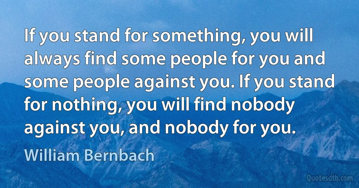 If you stand for something, you will always find some people for you and some people against you. If you stand for nothing, you will find nobody against you, and nobody for you. (William Bernbach)