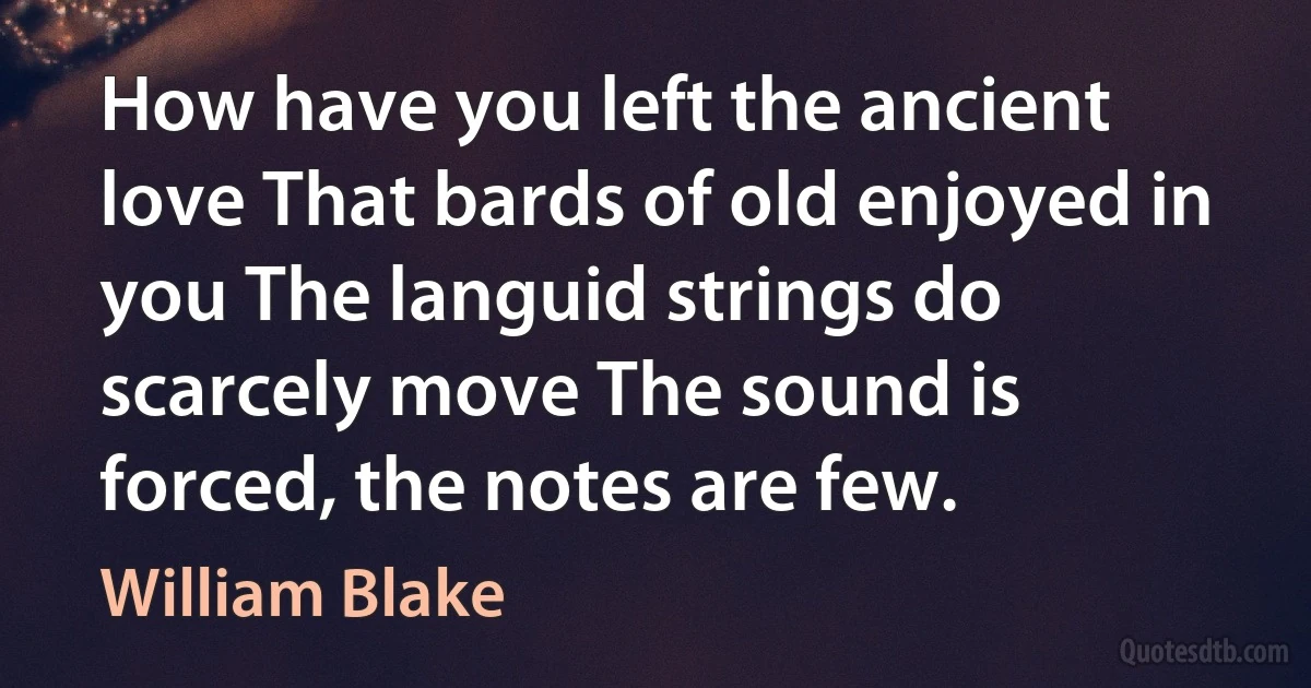 How have you left the ancient love That bards of old enjoyed in you The languid strings do scarcely move The sound is forced, the notes are few. (William Blake)