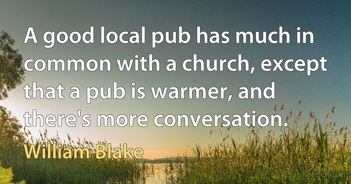 A good local pub has much in common with a church, except that a pub is warmer, and there's more conversation. (William Blake)