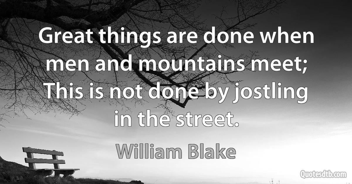 Great things are done when men and mountains meet;
This is not done by jostling in the street. (William Blake)