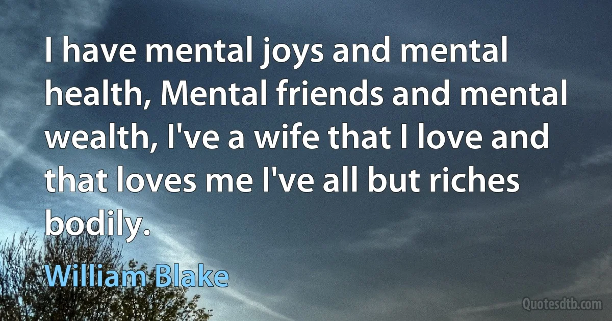 I have mental joys and mental health, Mental friends and mental wealth, I've a wife that I love and that loves me I've all but riches bodily. (William Blake)