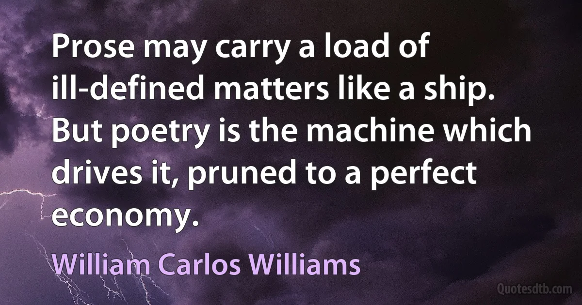 Prose may carry a load of ill-defined matters like a ship. But poetry is the machine which drives it, pruned to a perfect economy. (William Carlos Williams)